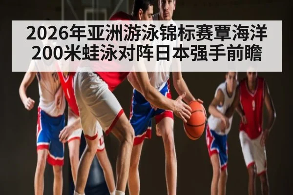 2026年亚洲游泳锦标赛覃海洋200米蛙泳对阵日本强手前瞻（kaiyun match）